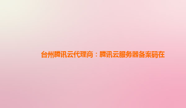 台州腾讯云代理商：腾讯云服务器备案码在