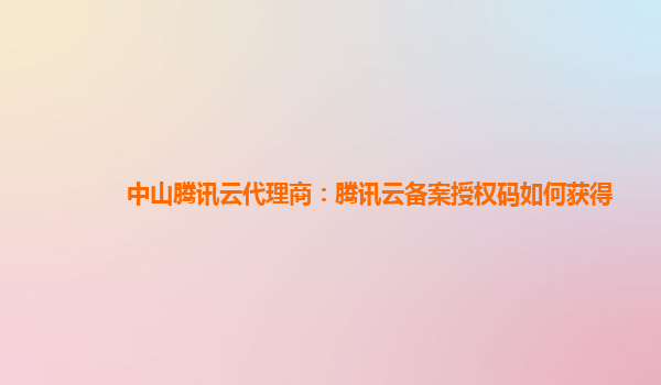 中山腾讯云代理商：腾讯云备案授权码如何获得
