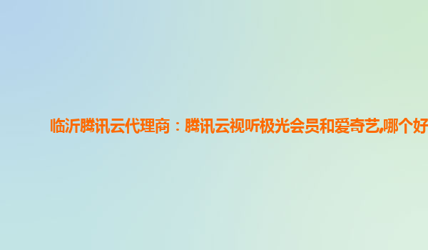 临沂腾讯云代理商：腾讯云视听极光会员和爱奇艺,哪个好
