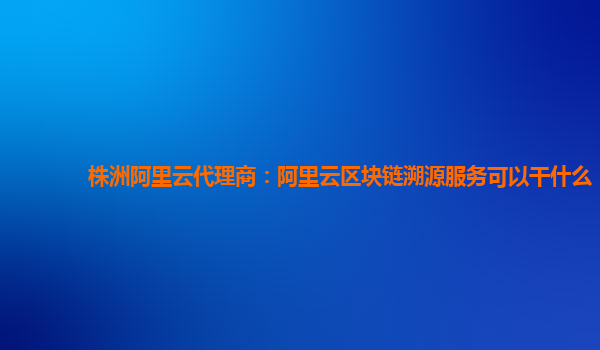 株洲阿里云代理商：阿里云区块链溯源服务可以干什么