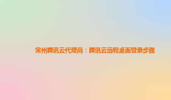 常州腾讯云代理商：腾讯云远程桌面登录步骤