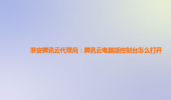 淮安腾讯云代理商：腾讯云电脑版控制台怎么打开