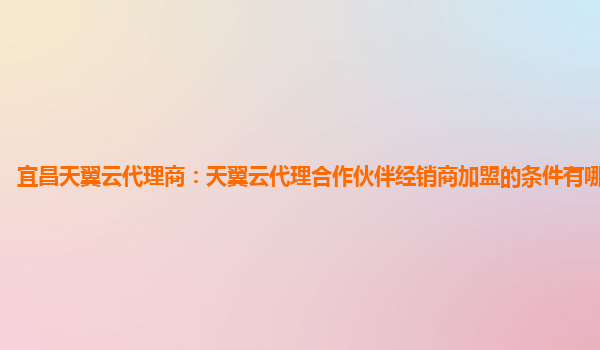 宜昌天翼云代理商：天翼云代理合作伙伴经销商加盟的条件有哪些限制?