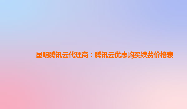 昆明腾讯云代理商：腾讯云优惠购买续费价格表