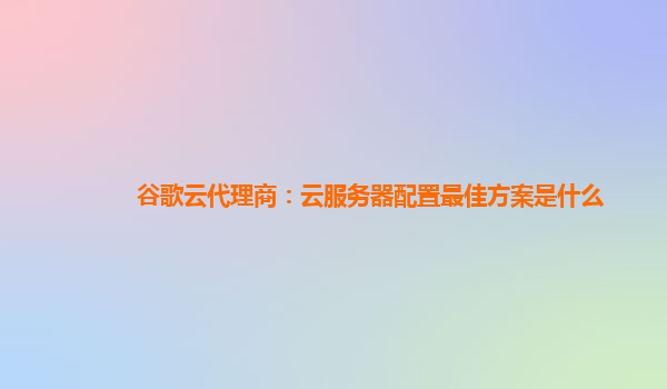 谷歌云代理商：云服务器配置最佳方案是什么