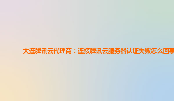 大连腾讯云代理商：连接腾讯云服务器认证失败怎么回事