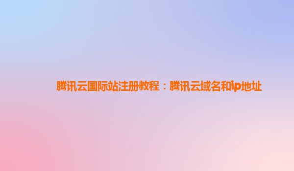 腾讯云国际站注册教程：腾讯云域名和ip地址
