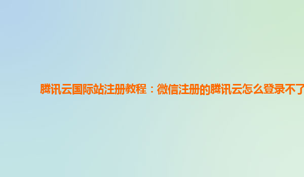 腾讯云国际站注册教程：微信注册的腾讯云怎么登录不了