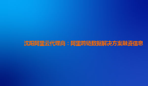 沈阳阿里云代理商：阿里跨链数据解决方案融资信息
