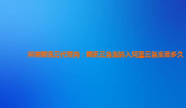 常德腾讯云代理商：腾讯云备案转入阿里云备案要多久