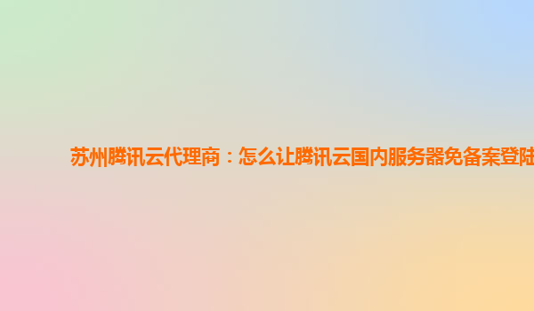 苏州腾讯云代理商：怎么让腾讯云国内服务器免备案登陆