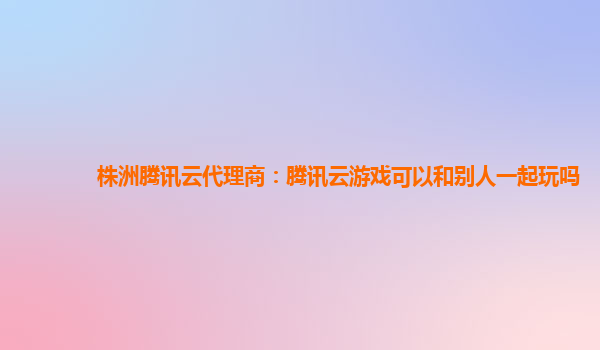 株洲腾讯云代理商：腾讯云游戏可以和别人一起玩吗