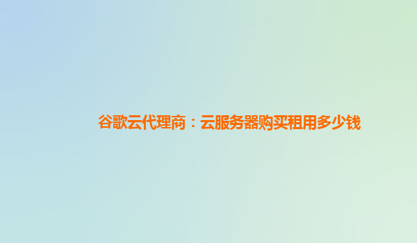 谷歌云代理商：云服务器购买租用多少钱