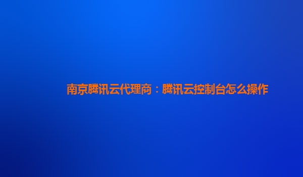 南京腾讯云代理商：腾讯云控制台怎么操作