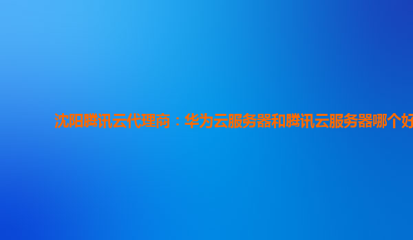 沈阳腾讯云代理商：华为云服务器和腾讯云服务器哪个好