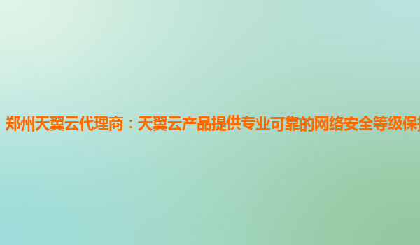 郑州天翼云代理商：天翼云产品提供专业可靠的网络安全等级保护测评服务