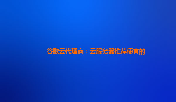 谷歌云代理商：云服务器推荐便宜的