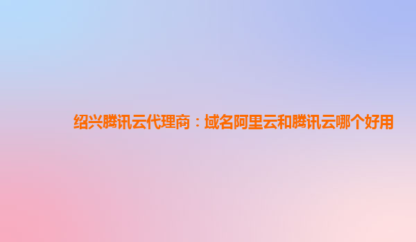 绍兴腾讯云代理商：域名阿里云和腾讯云哪个好用