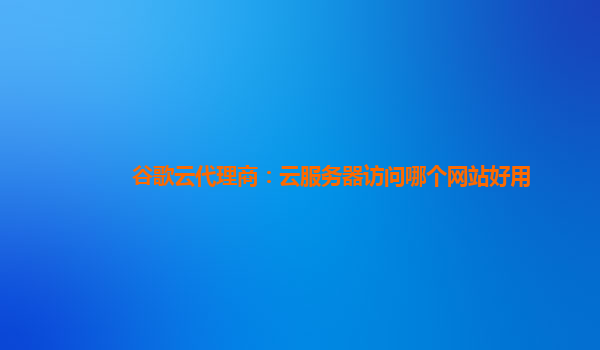 谷歌云代理商：云服务器访问哪个网站好用