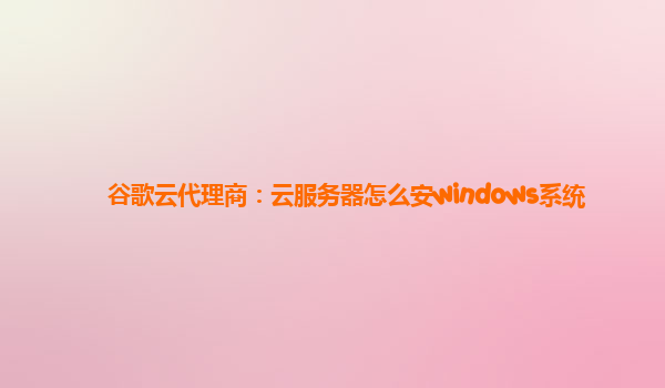 谷歌云代理商：云服务器怎么安windows系统