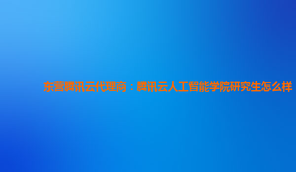 东营腾讯云代理商：腾讯云人工智能学院研究生怎么样