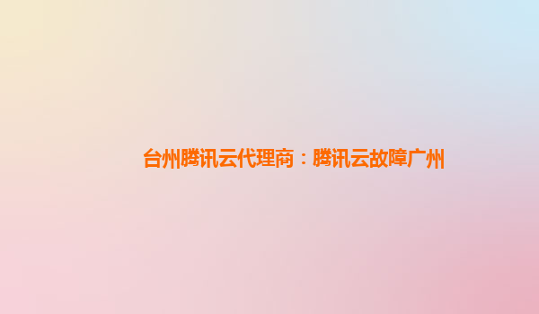 台州腾讯云代理商：腾讯云故障广州