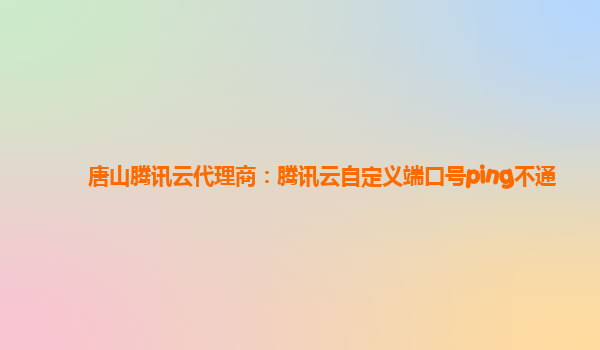 唐山腾讯云代理商：腾讯云自定义端口号ping不通