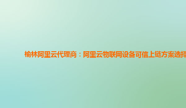榆林阿里云代理商：阿里云物联网设备可信上链方案选择