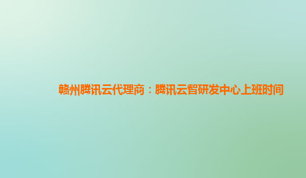 赣州腾讯云代理商：腾讯云智研发中心上班时间