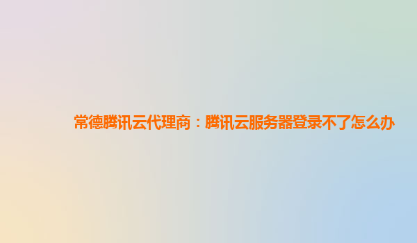 常德腾讯云代理商：腾讯云服务器登录不了怎么办