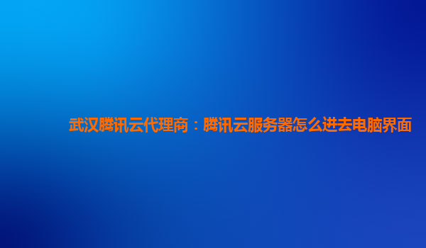 武汉腾讯云代理商：腾讯云服务器怎么进去电脑界面