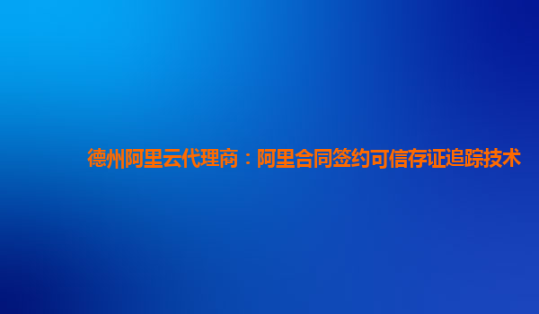 德州阿里云代理商：阿里合同签约可信存证追踪技术