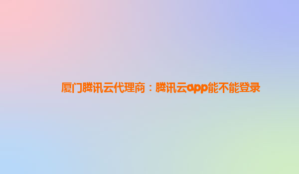 厦门腾讯云代理商：腾讯云app能不能登录
