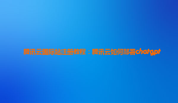 腾讯云国际站注册教程：腾讯云如何部署chatgpt