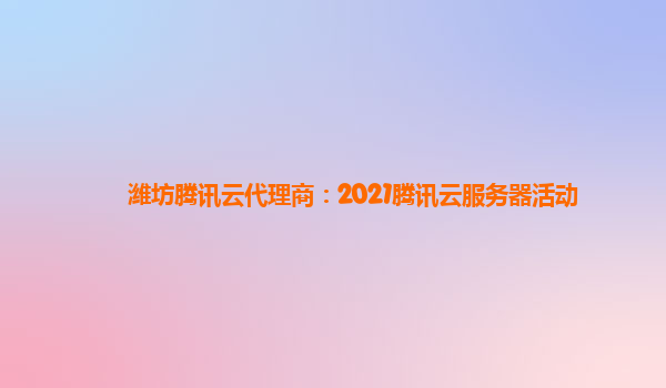 潍坊腾讯云代理商：2021腾讯云服务器活动