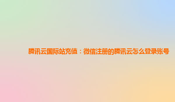 腾讯云国际站充值：微信注册的腾讯云怎么登录账号
