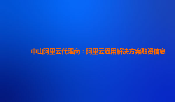中山阿里云代理商：阿里云通用解决方案融资信息