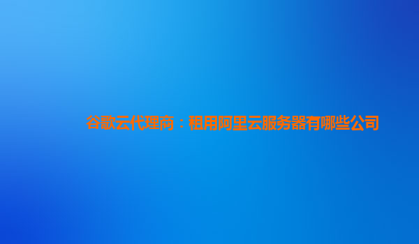 谷歌云代理商：租用阿里云服务器有哪些公司