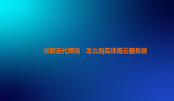 谷歌云代理商：怎么购买使用云服务器