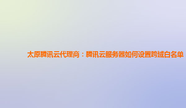 太原腾讯云代理商：腾讯云服务器如何设置跨域白名单