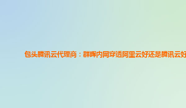 包头腾讯云代理商：群晖内网穿透阿里云好还是腾讯云好