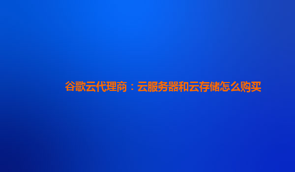 谷歌云代理商：云服务器和云存储怎么购买