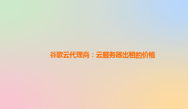 谷歌云代理商：云服务器出租的价格