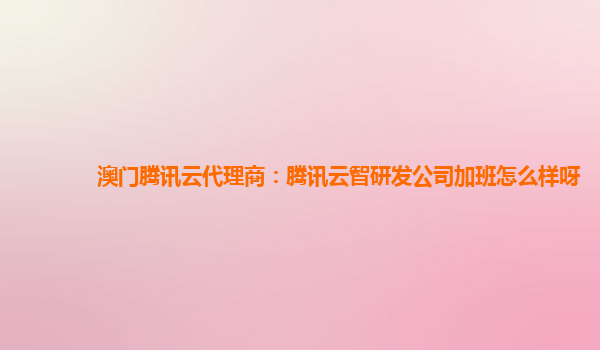 澳门腾讯云代理商：腾讯云智研发公司加班怎么样呀