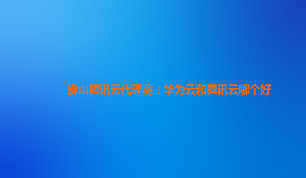 佛山腾讯云代理商：华为云和腾讯云哪个好