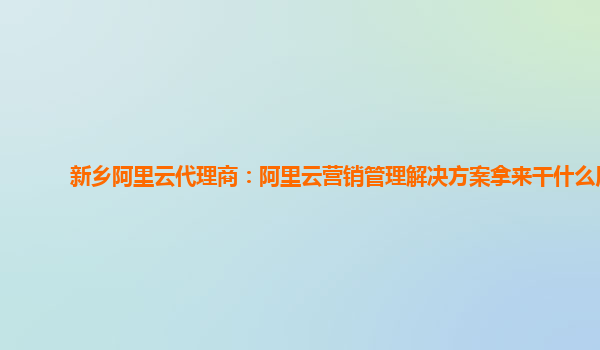 新乡阿里云代理商：阿里云营销管理解决方案拿来干什么用