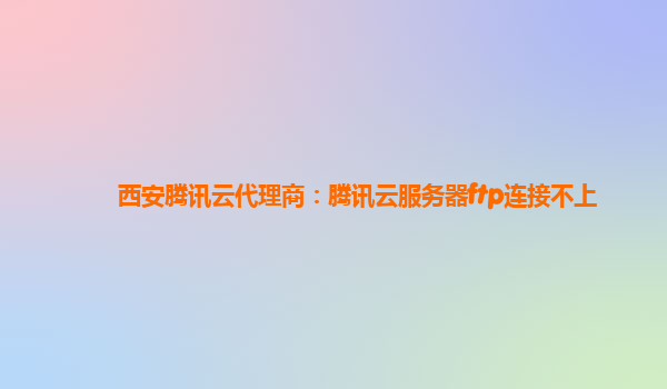 西安腾讯云代理商：腾讯云服务器ftp连接不上