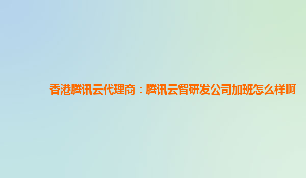 香港腾讯云代理商：腾讯云智研发公司加班怎么样啊