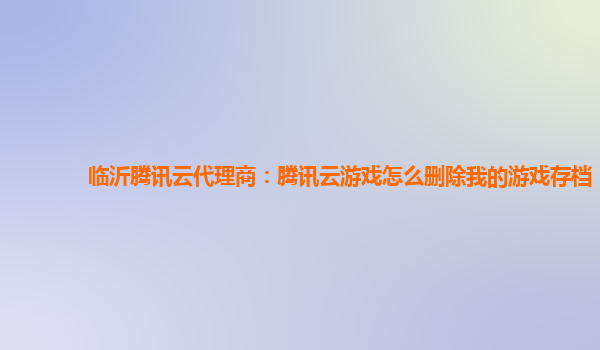 临沂腾讯云代理商：腾讯云游戏怎么删除我的游戏存档