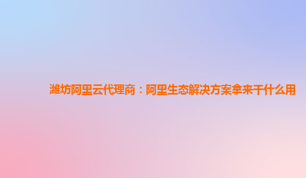 潍坊阿里云代理商：阿里生态解决方案拿来干什么用